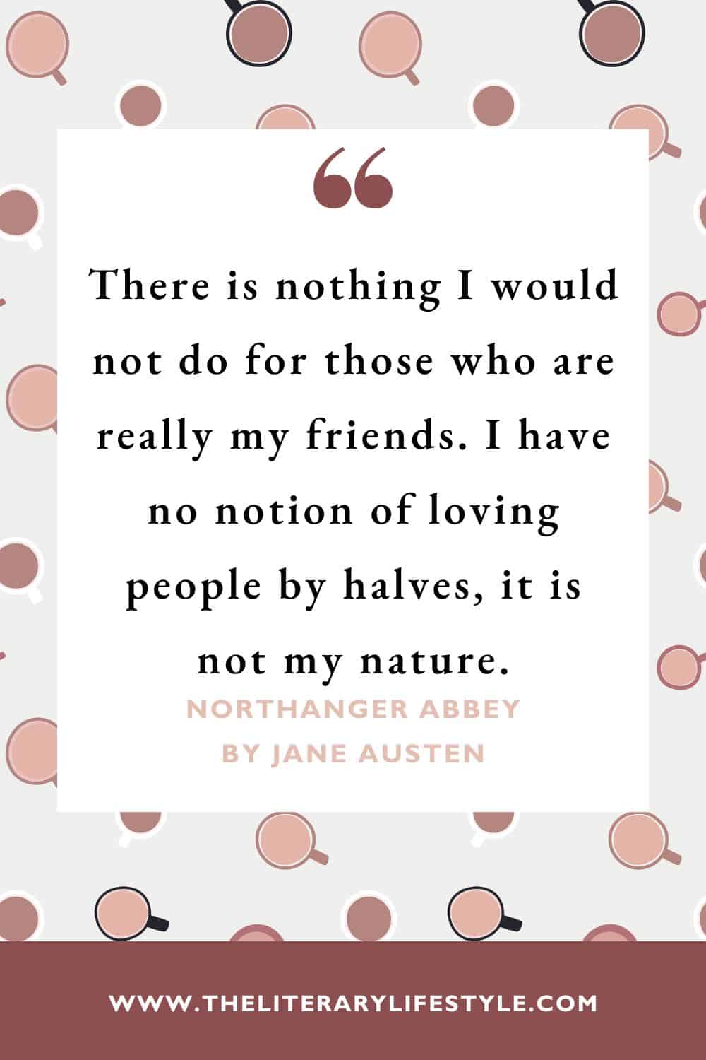 “There is nothing I would not do for those who are really my friends. I have no notion of loving people by halves, it is not my nature.”