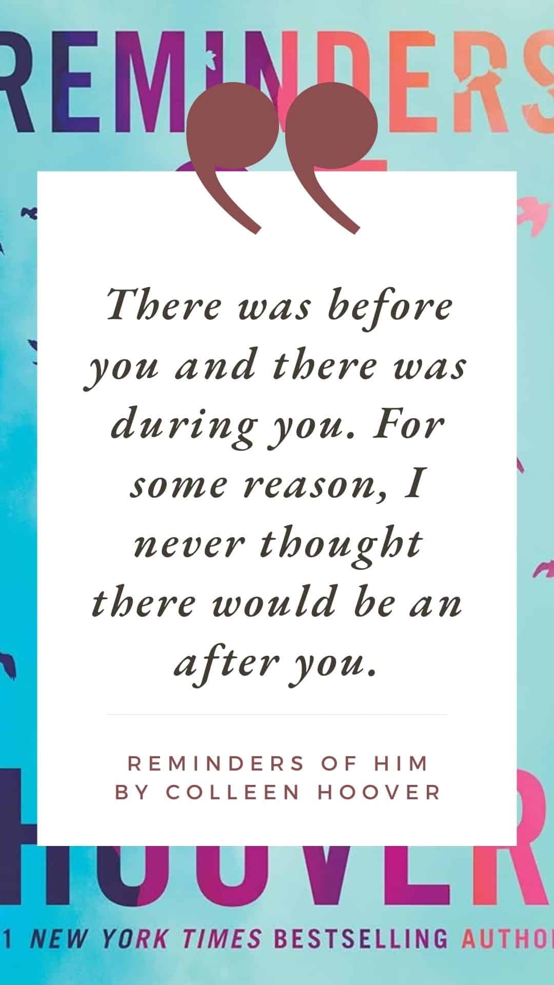 "There was before you and there was during you. For some reason, I never thought there would be an after you." Reminders of Him by Colleen Hoover.