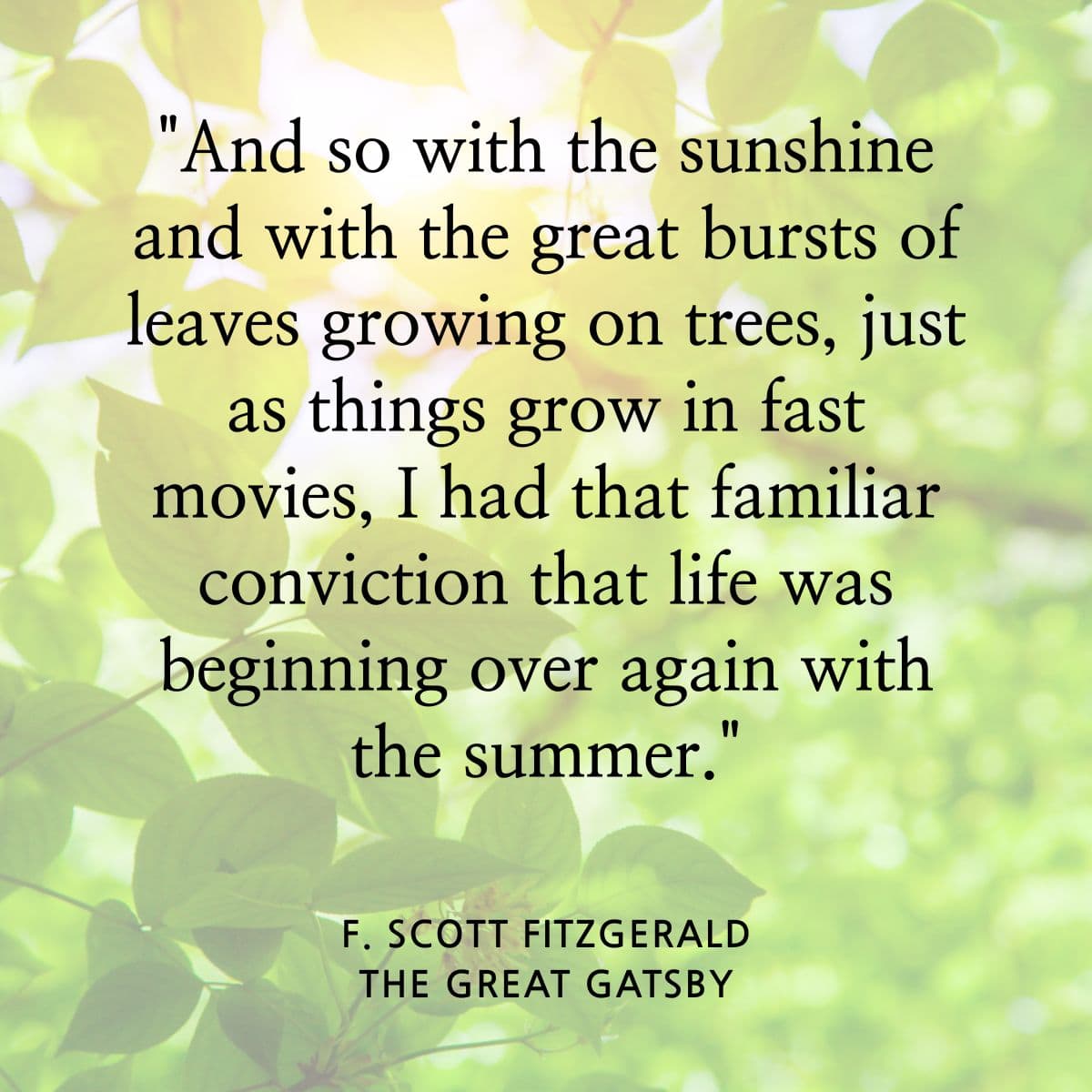 And so with the sunshine and with the great bursts of leaves growing on trees, just as things grow in fast movies, I had that familiar conviction that life was beginning over again with the summer. F Scott Fitzgerald. The Great Gatsby.